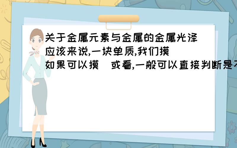 关于金属元素与金属的金属光泽应该来说,一块单质,我们摸（如果可以摸）或看,一般可以直接判断是不是“金属”.也就是说,金属一般都有柔韧性,金属光泽,而非金属一般没有或较弱（我也知