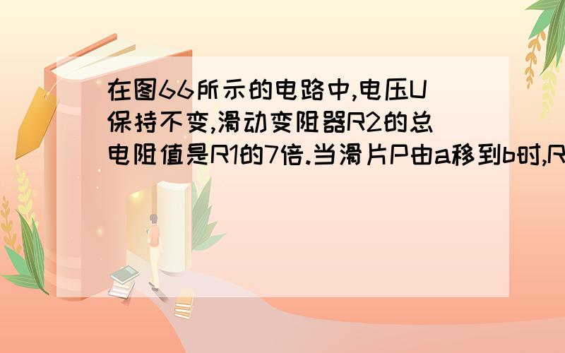 在图66所示的电路中,电压U保持不变,滑动变阻器R2的总电阻值是R1的7倍.当滑片P由a移到b时,R1两端电压的变化范围是 ［ ］ry