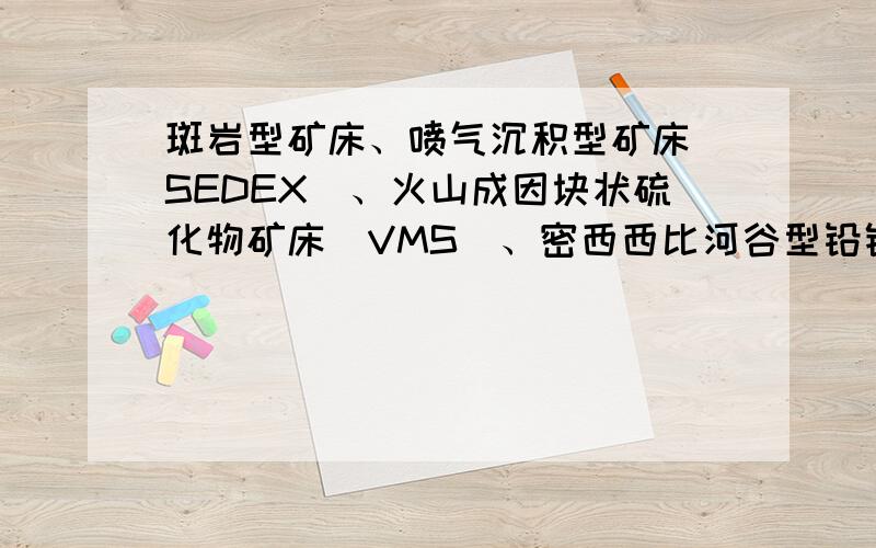 斑岩型矿床、喷气沉积型矿床（SEDEX）、火山成因块状硫化物矿床（VMS）、密西西比河谷型铅锌矿床（MVT）详斑岩型矿床、喷气沉积型矿床（SEDEX）、火山成因块状硫化物矿床（VMS）、密西西