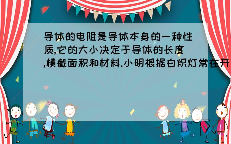 导体的电阻是导体本身的一种性质,它的大小决定于导体的长度,横截面积和材料.小明根据白炽灯常在开灯瞬间灯丝被烧断的现象,提出了导体的电阻还与温度有关的观点.为了证明他的观点,他