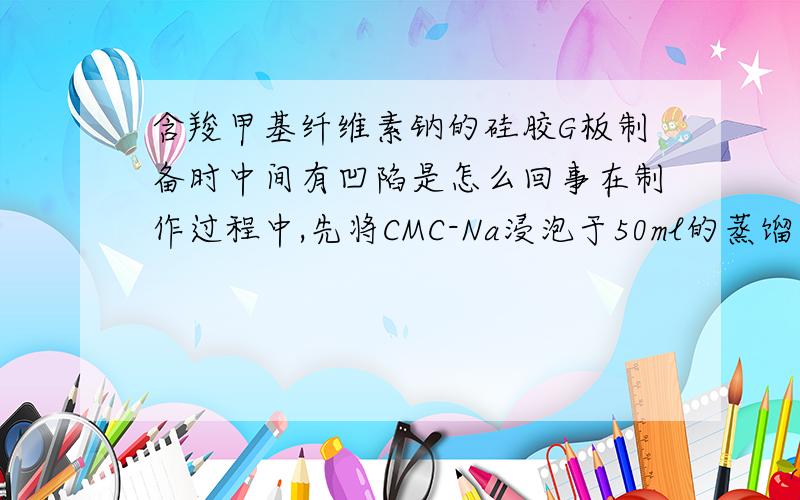 含羧甲基纤维素钠的硅胶G板制备时中间有凹陷是怎么回事在制作过程中,先将CMC-Na浸泡于50ml的蒸馏水24小时,然后加了5%的NaOH,混合均匀,再加了18g的硅胶.研磨了一个半小时,铺板,自然晾干.最后