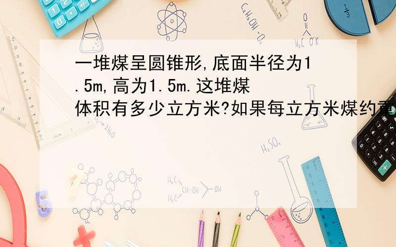 一堆煤呈圆锥形,底面半径为1.5m,高为1.5m.这堆煤体积有多少立方米?如果每立方米煤约重1.4吨,这堆煤重多少吨{保留整数}2.一个圆锥与一个圆柱等底等高,已知圆锥和圆柱的体积之比为1:9,圆锥底