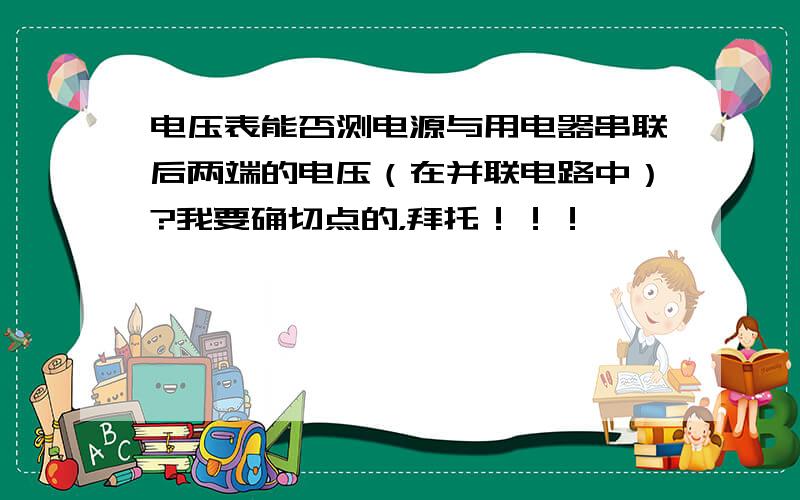 电压表能否测电源与用电器串联后两端的电压（在并联电路中）?我要确切点的，拜托！！！