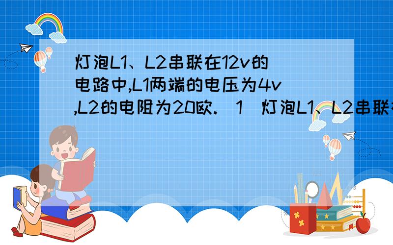 灯泡L1、L2串联在12v的电路中,L1两端的电压为4v,L2的电阻为20欧.（1）灯泡L1、L2串联在12v的电路中,L1两端的电压为4v,L2的电阻为20欧.（1）L2两端的电压（2）电路中的电流（3）L1的电阻最好是发