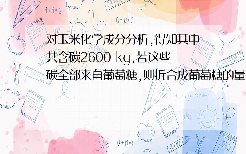 对玉米化学成分分析,得知其中共含碳2600 kg,若这些碳全部来自葡萄糖,则折合成葡萄糖的量为 ()某玉米田收割玉米10000株,质量为6000 kg.A.2600 kg B.6000kg C.6500kg D.6687.5