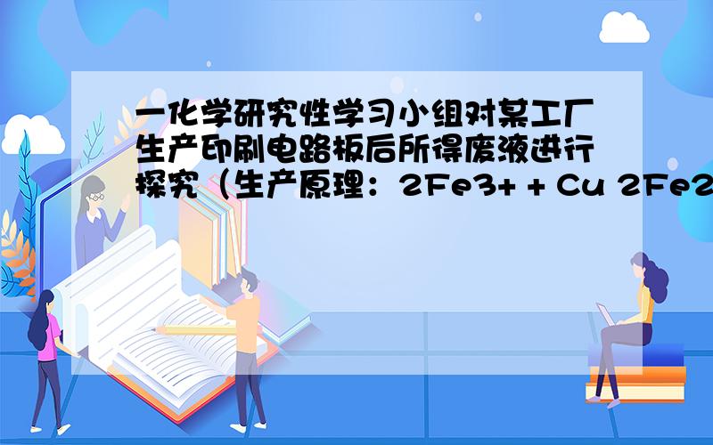 一化学研究性学习小组对某工厂生产印刷电路板后所得废液进行探究（生产原理：2Fe3+ + Cu 2Fe2+ + Cu2+）.一化学研究性学习小组对某工厂生产印刷电路板后所得废液进行探究（生产原理：2Fe3+ +