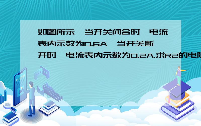 如图所示,当开关闭合时,电流表内示数为0.6A,当开关断开时,电流表内示数为0.2A.求R2的电阻.