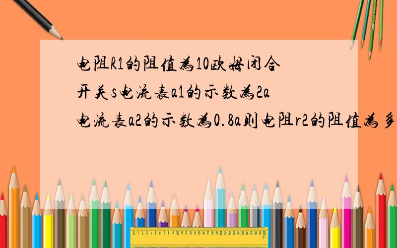 电阻R1的阻值为10欧姆闭合开关s电流表a1的示数为2a电流表a2的示数为0.8a则电阻r2的阻值为多少欧姆.请详细