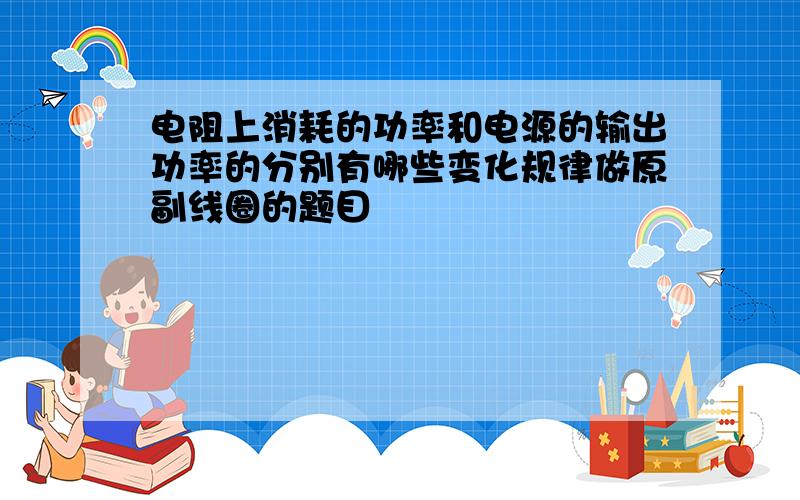 电阻上消耗的功率和电源的输出功率的分别有哪些变化规律做原副线圈的题目