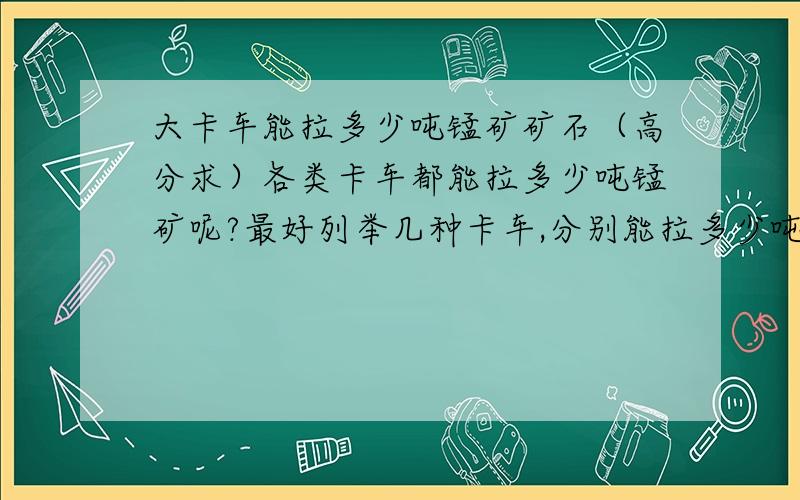 大卡车能拉多少吨锰矿矿石（高分求）各类卡车都能拉多少吨锰矿呢?最好列举几种卡车,分别能拉多少吨,满意回复再加100分