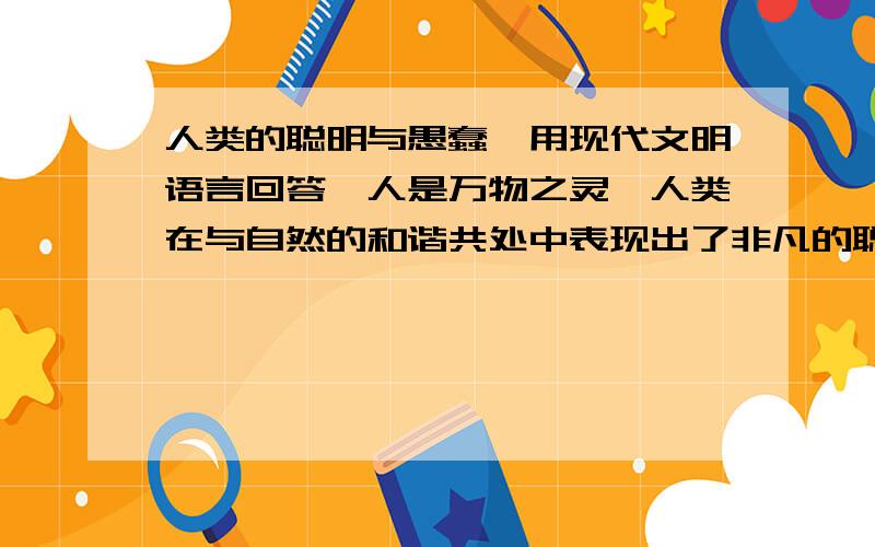 人类的聪明与愚蠢,用现代文明语言回答,人是万物之灵,人类在与自然的和谐共处中表现出了非凡的聪明才智,改造自然,利用自然硕果累累.请你罗列出10项人类聪明的表现.人真是太聪明了,但有