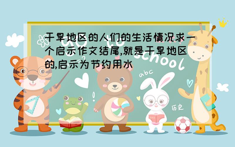 干旱地区的人们的生活情况求一个启示作文结尾,就是干旱地区的,启示为节约用水