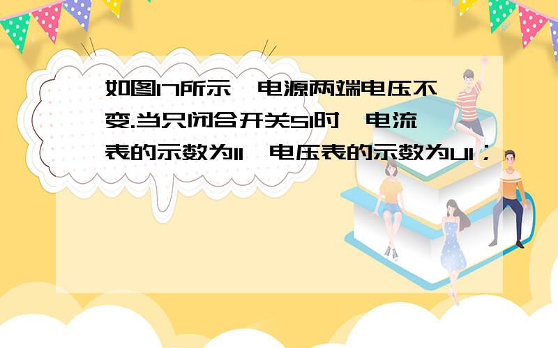 如图17所示,电源两端电压不变.当只闭合开关S1时,电流表的示数为I1,电压表的示数为U1；