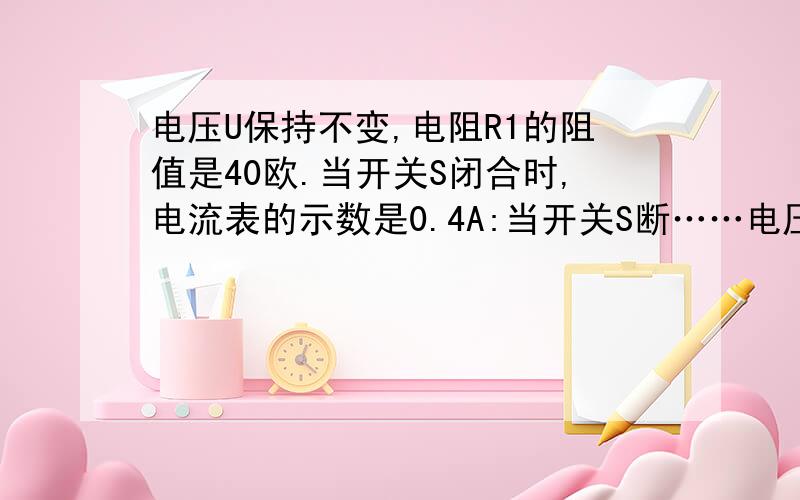 电压U保持不变,电阻R1的阻值是40欧.当开关S闭合时,电流表的示数是0.4A:当开关S断……电压U保持不变,电阻R1的阻值是40欧.当开关S闭合时,电流表的示数是0.4A：当开关S断开时,电流表的示数是0.1A