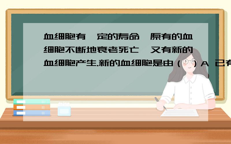 血细胞有一定的寿命,原有的血细胞不断地衰老死亡,又有新的血细胞产生.新的血细胞是由（ ）A 已有的血细胞分裂产生的 B 红骨髓产生的C 血管内壁上皮细胞分化产生的 D 心脏产生的