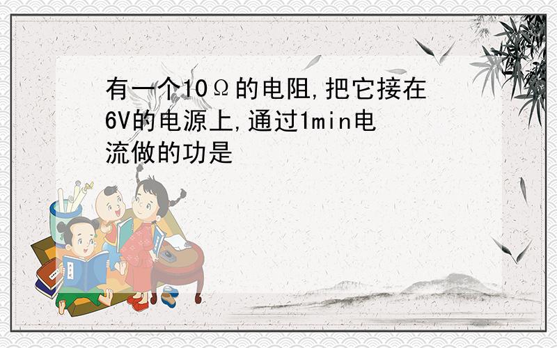 有一个10Ω的电阻,把它接在6V的电源上,通过1min电流做的功是