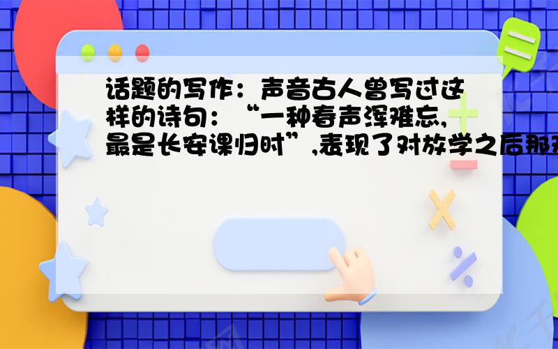 话题的写作：声音古人曾写过这样的诗句：“一种春声浑难忘,最是长安课归时”,表现了对放学之后那欢快,嬉闹之声的深深怀念.今天,我们周围的声音多得让人应接不暇,可是,哪一种才是真正