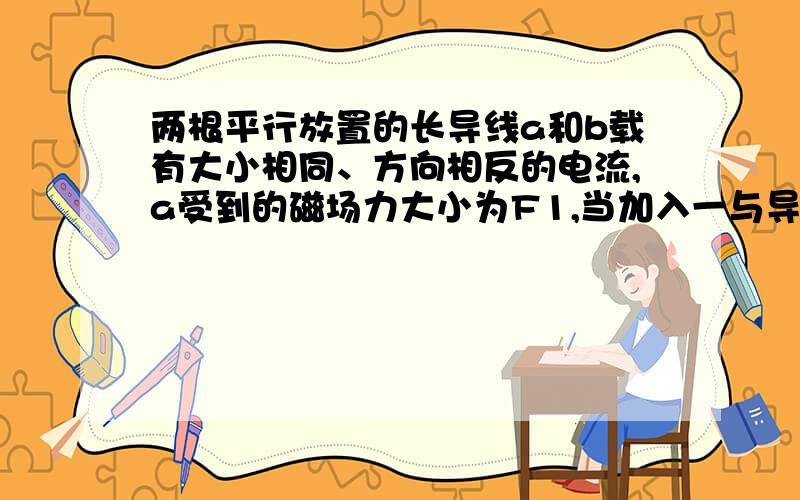 两根平行放置的长导线a和b载有大小相同、方向相反的电流,a受到的磁场力大小为F1,当加入一与导线所在平面垂直的匀强磁场后,a受到的磁场力大小变为F2,则此时b受到的磁场力大小变为（ A ）