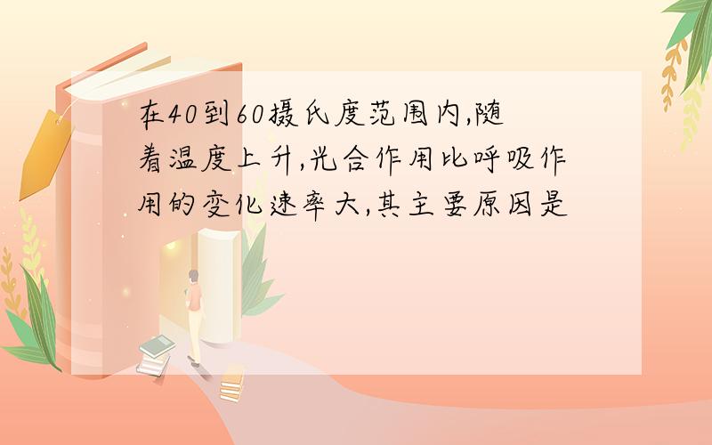 在40到60摄氏度范围内,随着温度上升,光合作用比呼吸作用的变化速率大,其主要原因是