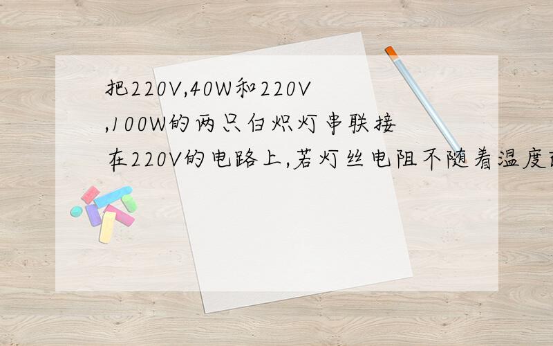 把220V,40W和220V,100W的两只白炽灯串联接在220V的电路上,若灯丝电阻不随着温度改变,试求：①两灯泡实际消耗功率之比②在不超过额定功率的前提下,两灯串联时允许加的最大总电压.