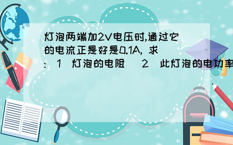 灯泡两端加2V电压时,通过它的电流正是好是0.1A, 求:(1)灯泡的电阻 (2)此灯泡的电功率P