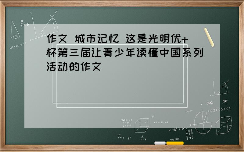 作文 城市记忆 这是光明优+杯第三届让青少年读懂中国系列活动的作文