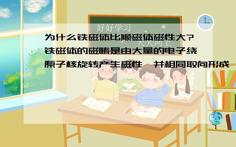 为什么铁磁体比顺磁体磁性大?铁磁体的磁畴是由大量的电子绕原子核旋转产生磁性,并相同取向形成,顺磁性也是原子磁矩.收到外磁场作用时不论磁畴还是原子磁矩都是规则排列,为什么铁磁