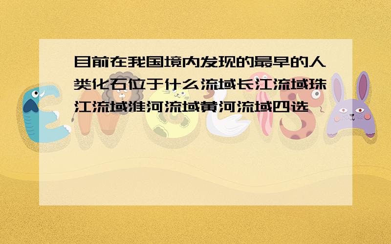 目前在我国境内发现的最早的人类化石位于什么流域长江流域珠江流域淮河流域黄河流域四选一