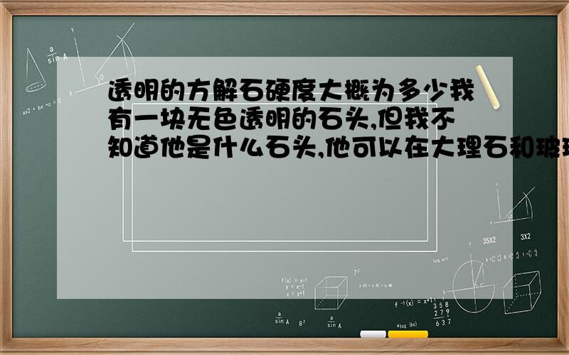 透明的方解石硬度大概为多少我有一块无色透明的石头,但我不知道他是什么石头,他可以在大理石和玻璃上轻易地留下划痕!