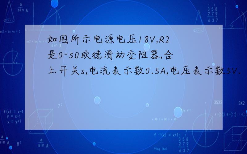 如图所示电源电压18V,R2是0-50欧德滑动变阻器,合上开关s,电流表示数0.5A,电压表示数5V.（1）求R1阻值（2）变阻器R2接入电路的电阻值（3）如果电流表量程0-0.6A,电压表量程0-15V,为了使两电表不