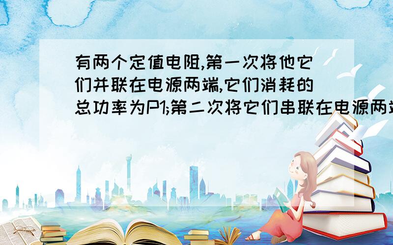 有两个定值电阻,第一次将他它们并联在电源两端,它们消耗的总功率为P1;第二次将它们串联在电源两端,它们消耗的总电功率为P2,设电源电压U是不变的,则（）A.P1＜P2B.P1=P2C.P1＞P2D.条件不足,无