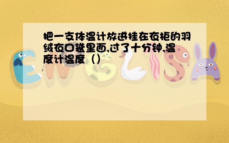 把一支体温计放进挂在衣柜的羽绒衣口袋里面,过了十分钟,温度计温度（）