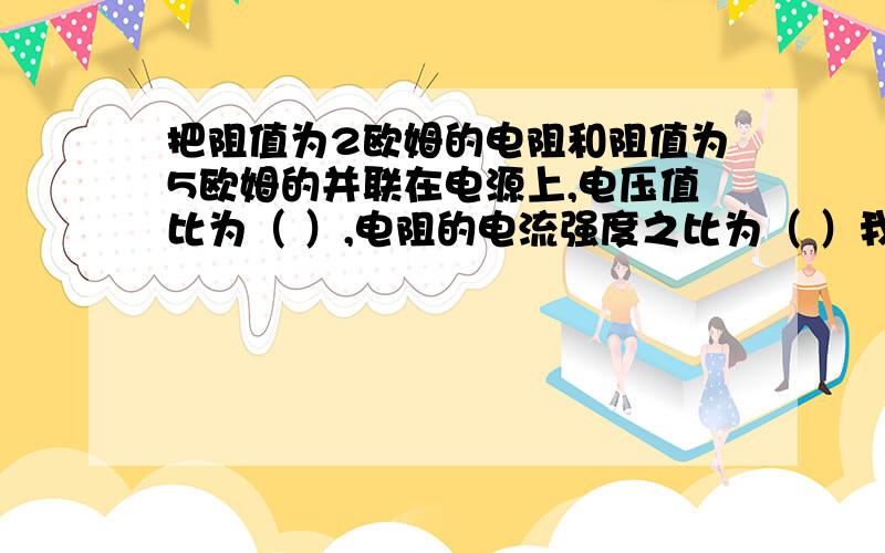 把阻值为2欧姆的电阻和阻值为5欧姆的并联在电源上,电压值比为（ ）,电阻的电流强度之比为（ ）我要学会怎样作,不直接要答案,