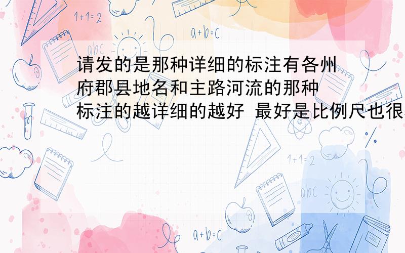 请发的是那种详细的标注有各州府郡县地名和主路河流的那种 标注的越详细的越好 最好是比例尺也很精确的那种 如果不是很详细的 不太离谱的也行 太过简单的就勿发了