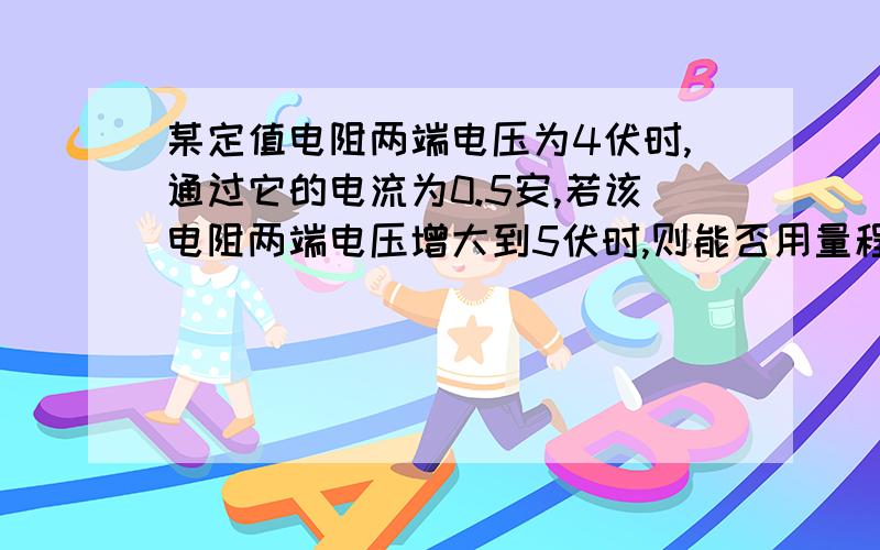 某定值电阻两端电压为4伏时,通过它的电流为0.5安,若该电阻两端电压增大到5伏时,则能否用量程为0.6安的电流表来测量通过该电阻的电流