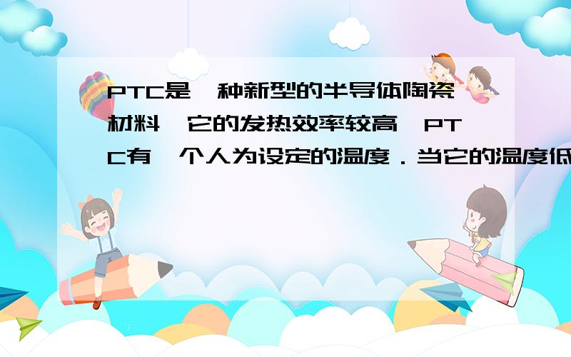 PTC是一种新型的半导体陶瓷材料,它的发热效率较高,PTC有一个人为设定的温度．当它的温度低于设定温度时,其电阻值会随它的温度升高而变小；当它的温度高于设定温度时,其电阻值随它的温