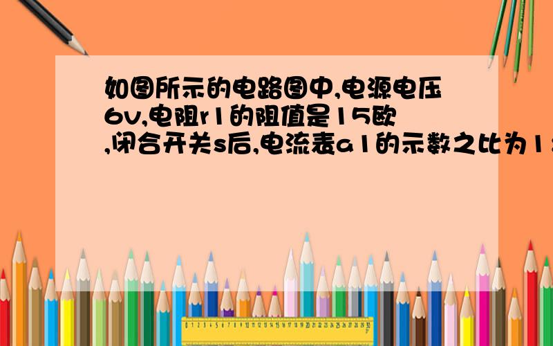 如图所示的电路图中,电源电压6v,电阻r1的阻值是15欧,闭合开关s后,电流表a1的示数之比为1：3,则电阻r2的阻值多大,r1,r2并联后的等效电阻的阻值多大、?