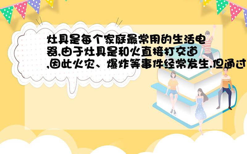 灶具是每个家庭最常用的生活电器,由于灶具是和火直接打交道,因此火灾、爆炸等事件经常发生.但通过专家分析事故的原因,并非全是产品质量出现问题,而是消费者在选购、安装、使用上的