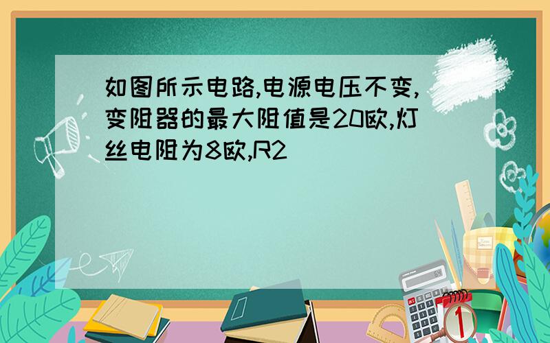 如图所示电路,电源电压不变,变阻器的最大阻值是20欧,灯丝电阻为8欧,R2