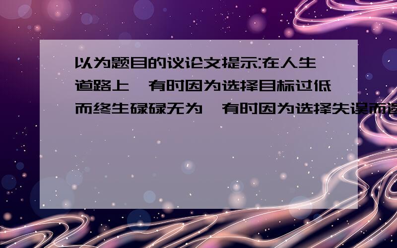 以为题目的议论文提示:在人生道路上,有时因为选择目标过低而终生碌碌无为,有时因为选择失误而遗恨终生,有时因为选择失当而处处碰壁,进而对一切采取放弃态度.其实放弃也是一种选择,只