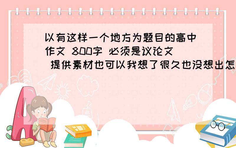 以有这样一个地方为题目的高中作文 800字 必须是议论文 提供素材也可以我想了很久也没想出怎么写,别问我论什么,我知道的话就不问了