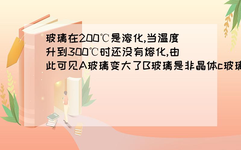 玻璃在200℃是溶化,当温度升到300℃时还没有熔化,由此可见A玻璃变大了B玻璃是非晶体c玻璃是晶体D玻璃难融化