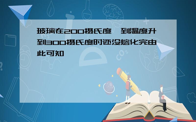 玻璃在200摄氏度,到温度升到300摄氏度时还没熔化完由此可知