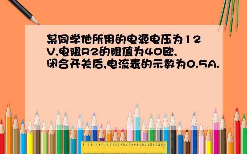 某同学他所用的电源电压为12V,电阻R2的阻值为40欧,闭合开关后,电流表的示数为0.5A.