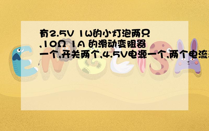 有2.5V 1W的小灯泡两只,10Ω 1A 的滑动变阻器一个,开关两个,4.5V电源一个,两个电流表的量程分别为0.6A有2.5V 1W的小灯泡两只,10Ω 1A 的滑动变阻器一个,开关两个,4.5V电源一个,两个电流表的量程分