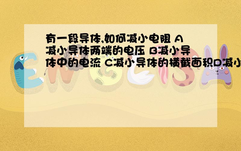 有一段导体,如何减小电阻 A减小导体两端的电压 B减小导体中的电流 C减小导体的横截面积D减小导体的长度要讲清楚原因