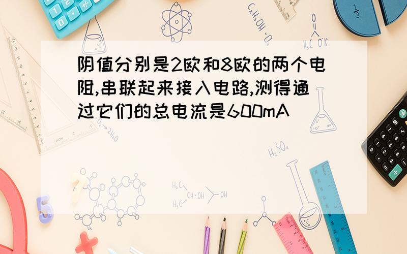 阴值分别是2欧和8欧的两个电阻,串联起来接入电路,测得通过它们的总电流是600mA