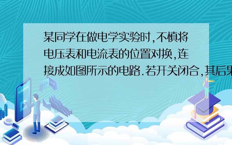 某同学在做电学实验时,不慎将电压表和电流表的位置对换,连接成如图所示的电路.若开关闭合,其后果是A.电压表不会烧坏,电流表会烧坏 B.两表不会被烧坏 C.电压表不会被烧坏,但无示数D.两表