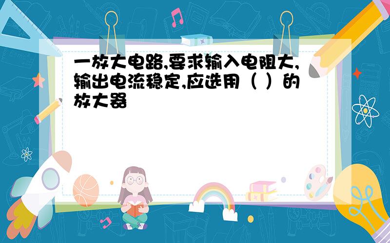 一放大电路,要求输入电阻大,输出电流稳定,应选用（ ）的放大器