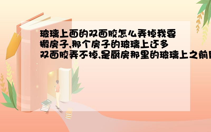 玻璃上面的双面胶怎么弄掉我要搬房子,那个房子的玻璃上还多双面胶弄不掉,是厨房那里的玻璃上之前用双面胶贴了报纸,由于没有抽油烟机,上面又被油烟熏过,很难弄掉,怎么办?